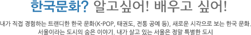 한국문화? 알고싶어! 배우고 싶어! 내가 직접 경험하는 트랜디한 한국 문화(k-pop, 태권도, 전통 공예 등), 새로운 시작으로 보는 한국 문화, 서울이라는 도시의 숨은 이야기. 내가 살고 있는 서울은 정말 특별한 도시